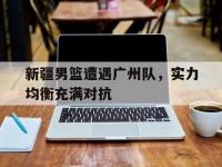 开云体育网站-包含新疆男篮遭遇广州队，实力均衡充满对抗的词条