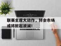 开云体育网页版-包含联赛主席大动作，转会市场或将掀起波澜！的词条