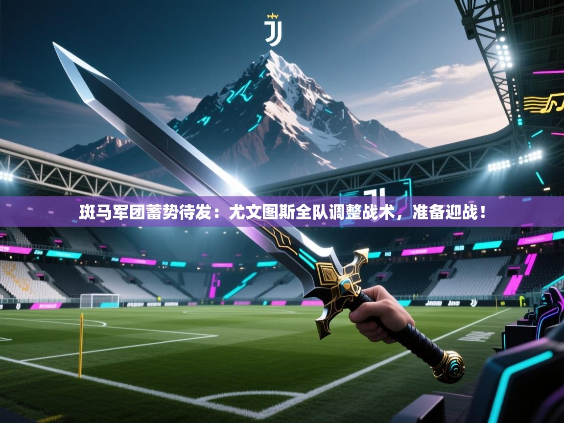斑马军团蓄势待发：尤文图斯全队调整战术，准备迎战！