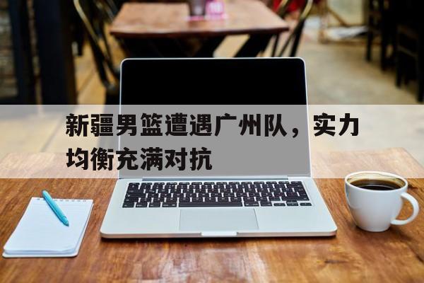 包含新疆男篮遭遇广州队，实力均衡充满对抗的词条